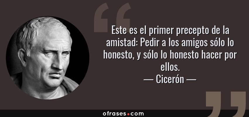 Frases de Cicerón - Este es el primer precepto de la amistad: Pedir a los amigos sólo lo honesto, y sólo lo honesto hacer por ellos.