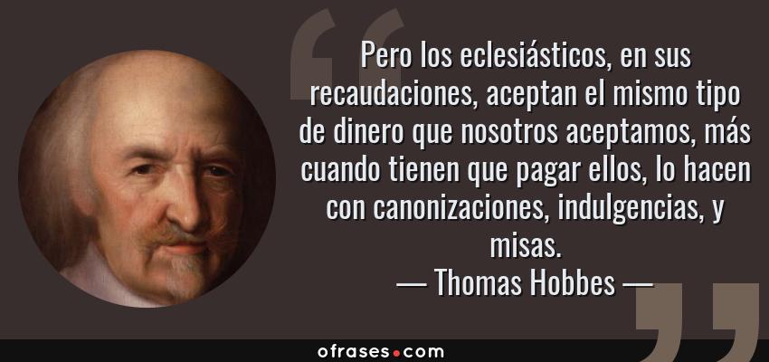 Frases de Thomas Hobbes - Pero los eclesiásticos, en sus recaudaciones, aceptan el mismo tipo de dinero que nosotros aceptamos, más cuando tienen que pagar ellos, lo hacen con canonizaciones, indulgencias, y misas.