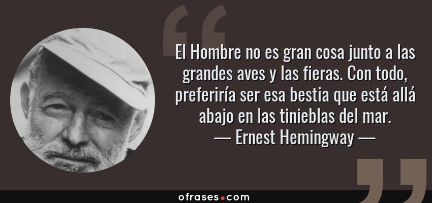 Frases de Ernest Hemingway - El Hombre no es gran cosa junto a las grandes aves y las fieras. Con todo, preferiría ser esa bestia que está allá abajo en las tinieblas del mar.