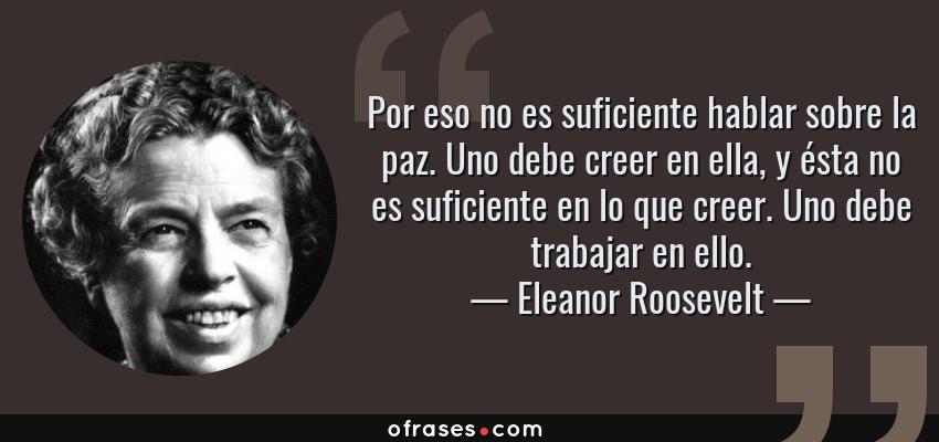 Frases de Eleanor Roosevelt - Por eso no es suficiente hablar sobre la paz. Uno debe creer en ella, y ésta no es suficiente en lo que creer. Uno debe trabajar en ello.