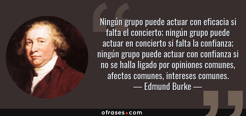 Frases de Edmund Burke - Ningún grupo puede actuar con eficacia si falta el concierto; ningún grupo puede actuar en concierto si falta la confianza; ningún grupo puede actuar con confianza si no se halla ligado por opiniones comunes, afectos comunes, intereses comunes.