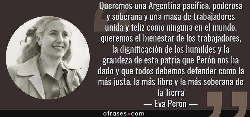 Frases de Eva Perón - Queremos una Argentina pacífica, poderosa y soberana y una masa de trabajadores unida y feliz como ninguna en el mundo. queremos el bienestar de los trabajadores, la dignificación de los humildes y la grandeza de esta patria que Perón nos ha dado y que todos debemos defender como la más justa, la más libre y la más soberana de la Tierra
