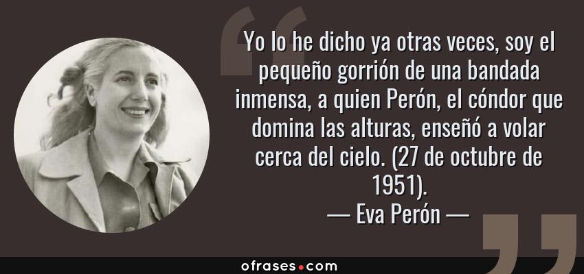Frases de Eva Perón - Yo lo he dicho ya otras veces, soy el pequeño gorrión de una bandada inmensa, a quien Perón, el cóndor que domina las alturas, enseñó a volar cerca del cielo. (27 de octubre de 1951).