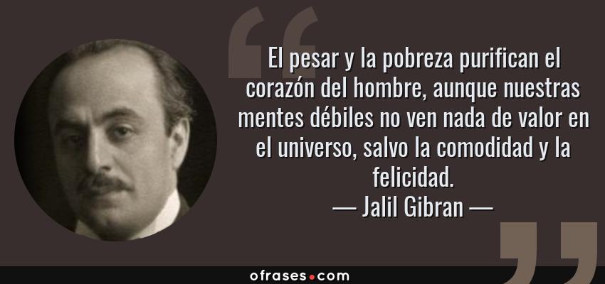 Frases de Jalil Gibran - El pesar y la pobreza purifican el corazón del hombre, aunque nuestras mentes débiles no ven nada de valor en el universo, salvo la comodidad y la felicidad.
