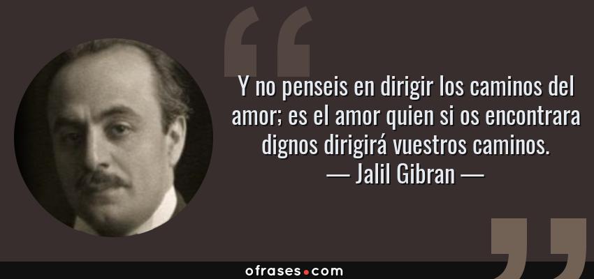 Frases de Jalil Gibran - Y no penseis en dirigir los caminos del amor; es el amor quien si os encontrara dignos dirigirá vuestros caminos.