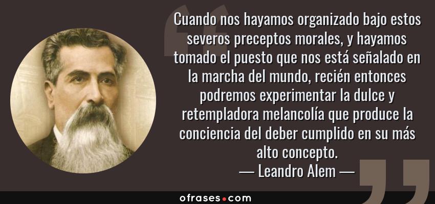 Frases de Leandro Alem - Cuando nos hayamos organizado bajo estos severos preceptos morales, y hayamos tomado el puesto que nos está señalado en la marcha del mundo, recién entonces podremos experimentar la dulce y retempladora melancolía que produce la conciencia del deber cumplido en su más alto concepto.