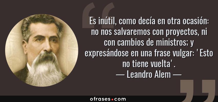 Frases de Leandro Alem - Es inútil, como decía en otra ocasión: no nos salvaremos con proyectos, ni con cambios de ministros; y expresándose en una frase vulgar: 'Esto no tiene vuelta'.