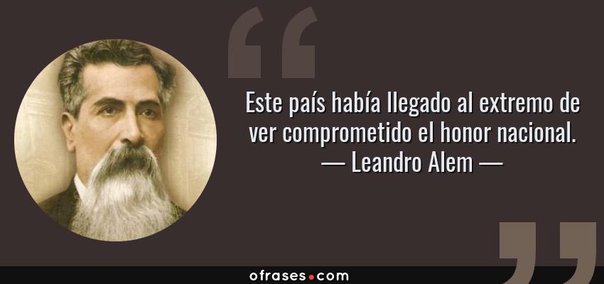 Frases de Leandro Alem - Este país había llegado al extremo de ver comprometido el honor nacional.