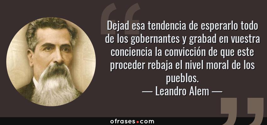 Frases de Leandro Alem - Dejad esa tendencia de esperarlo todo de los gobernantes y grabad en vuestra conciencia la convicción de que este proceder rebaja el nivel moral de los pueblos.