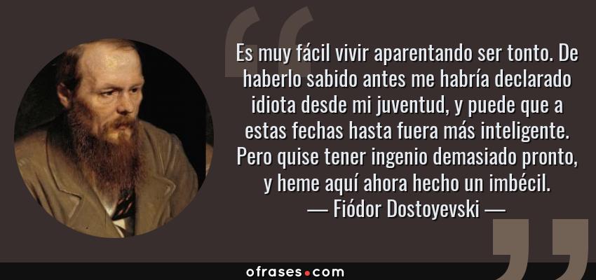 Frases de Fiódor Dostoyevski - Es muy fácil vivir aparentando ser tonto. De haberlo sabido antes me habría declarado idiota desde mi juventud, y puede que a estas fechas hasta fuera más inteligente. Pero quise tener ingenio demasiado pronto, y heme aquí ahora hecho un imbécil.