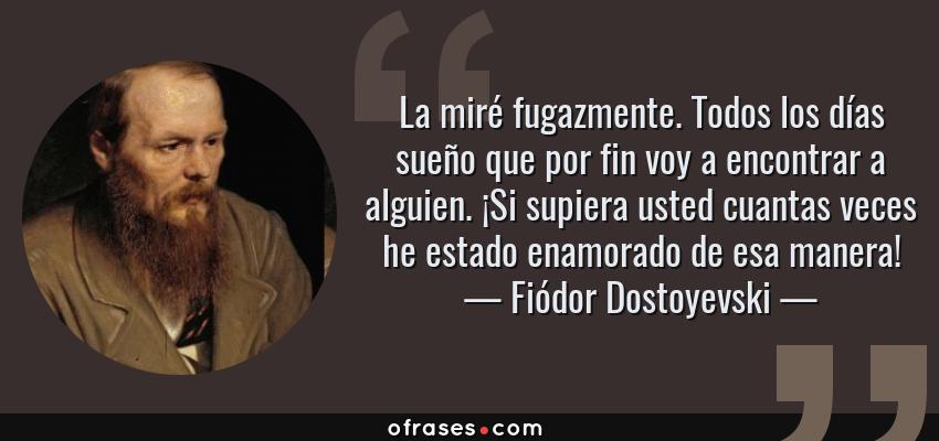 Frases de Fiódor Dostoyevski - La miré fugazmente. Todos los días sueño que por fin voy a encontrar a alguien. ¡Si supiera usted cuantas veces he estado enamorado de esa manera!