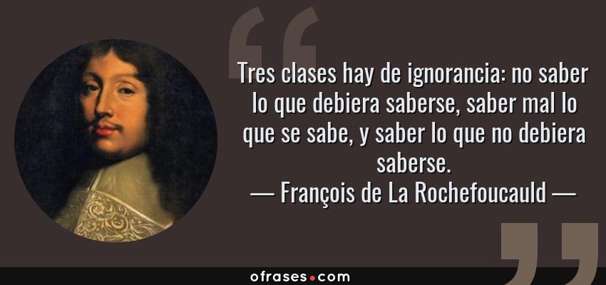 Frases de François de La Rochefoucauld - Tres clases hay de ignorancia: no saber lo que debiera saberse, saber mal lo que se sabe, y saber lo que no debiera saberse.