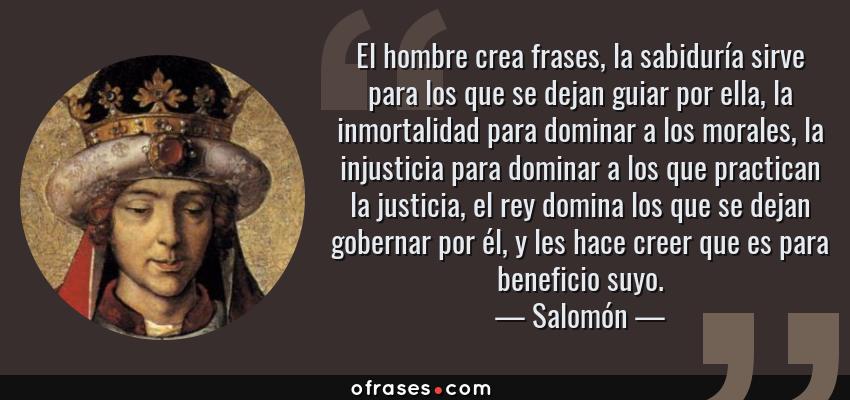 Frases de Salomón - El hombre crea frases, la sabiduría sirve para los que se dejan guiar por ella, la inmortalidad para dominar a los morales, la injusticia para dominar a los que practican la justicia, el rey domina los que se dejan gobernar por él, y les hace creer que es para beneficio suyo.