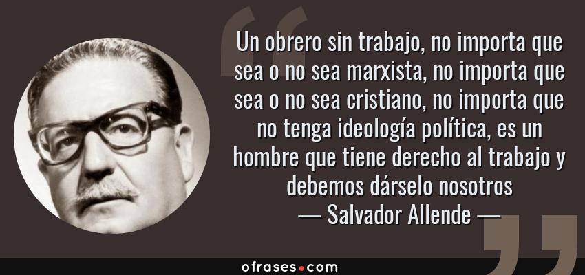 Frases de Salvador Allende - Un obrero sin trabajo, no importa que sea o no sea marxista, no importa que sea o no sea cristiano, no importa que no tenga ideología política, es un hombre que tiene derecho al trabajo y debemos dárselo nosotros
