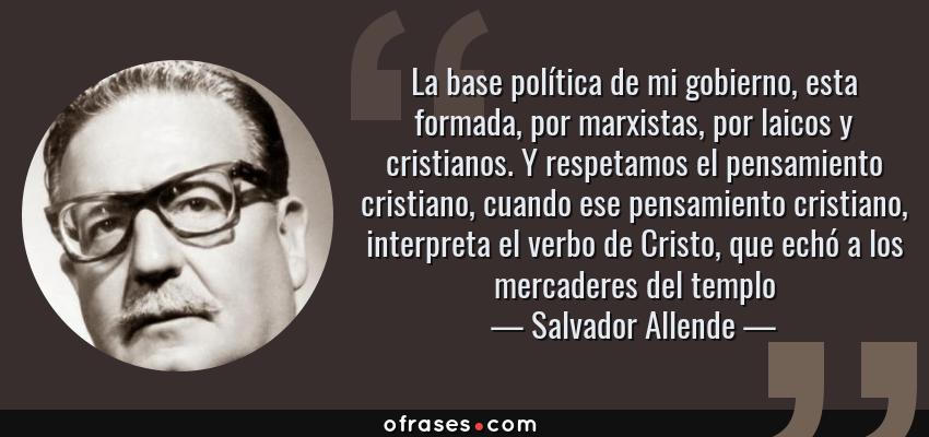 Frases de Salvador Allende - La base política de mi gobierno, esta formada, por marxistas, por laicos y cristianos. Y respetamos el pensamiento cristiano, cuando ese pensamiento cristiano, interpreta el verbo de Cristo, que echó a los mercaderes del templo