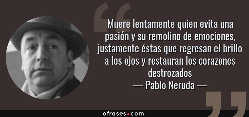 Frases de Pablo Neruda - Muere lentamente quien evita una pasión y su remolino de emociones, justamente éstas que regresan el brillo a los ojos y restauran los corazones destrozados