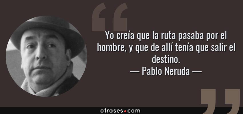 Frases de Pablo Neruda - Yo creía que la ruta pasaba por el hombre, y que de allí tenía que salir el destino.