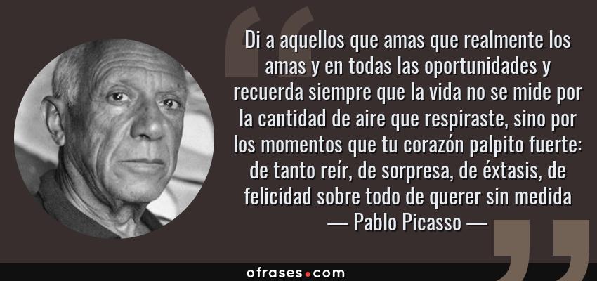 Frases de Pablo Picasso - Di a aquellos que amas que realmente los amas y en todas las oportunidades y recuerda siempre que la vida no se mide por la cantidad de aire que respiraste, sino por los momentos que tu corazón palpito fuerte: de tanto reír, de sorpresa, de éxtasis, de felicidad sobre todo de querer sin medida