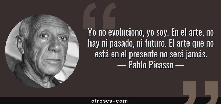 Frases de Pablo Picasso - Yo no evoluciono, yo soy. En el arte, no hay ni pasado, ni futuro. El arte que no está en el presente no será jamás.