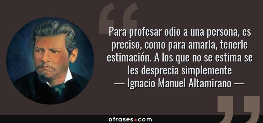 Frases de Ignacio Manuel Altamirano - Para profesar odio a una persona, es preciso, como para amarla, tenerle estimación. A los que no se estima se les desprecia simplemente