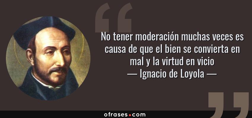 Frases de Ignacio de Loyola - No tener moderación muchas veces es causa de que el bien se convierta en mal y la virtud en vicio