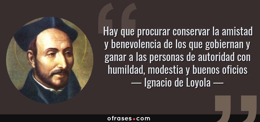 Frases de Ignacio de Loyola - Hay que procurar conservar la amistad y benevolencia de los que gobiernan y ganar a las personas de autoridad con humildad, modestia y buenos oficios