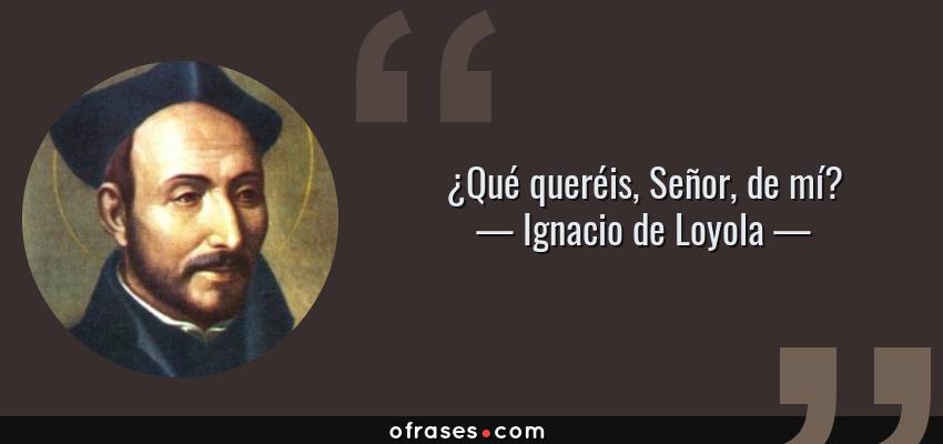 Frases de Ignacio de Loyola - ¿Qué queréis, Señor, de mí?