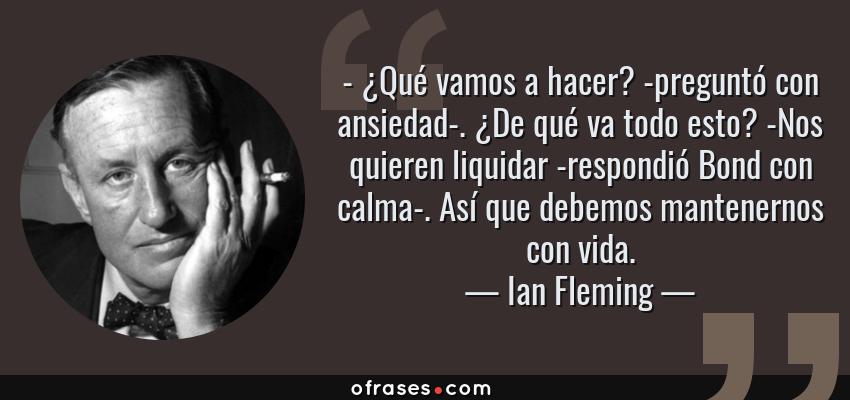 Frases de Ian Fleming - - ¿Qué vamos a hacer? -preguntó con ansiedad-. ¿De qué va todo esto? -Nos quieren liquidar -respondió Bond con calma-. Así que debemos mantenernos con vida.