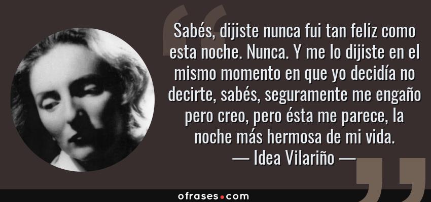 Frases de Idea Vilariño - Sabés, dijiste nunca fui tan feliz como esta noche. Nunca. Y me lo dijiste en el mismo momento en que yo decidía no decirte, sabés, seguramente me engaño pero creo, pero ésta me parece, la noche más hermosa de mi vida.