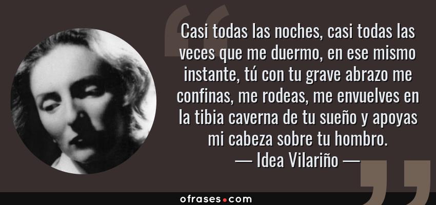 Frases de Idea Vilariño - Casi todas las noches, casi todas las veces que me duermo, en ese mismo instante, tú con tu grave abrazo me confinas, me rodeas, me envuelves en la tibia caverna de tu sueño y apoyas mi cabeza sobre tu hombro.