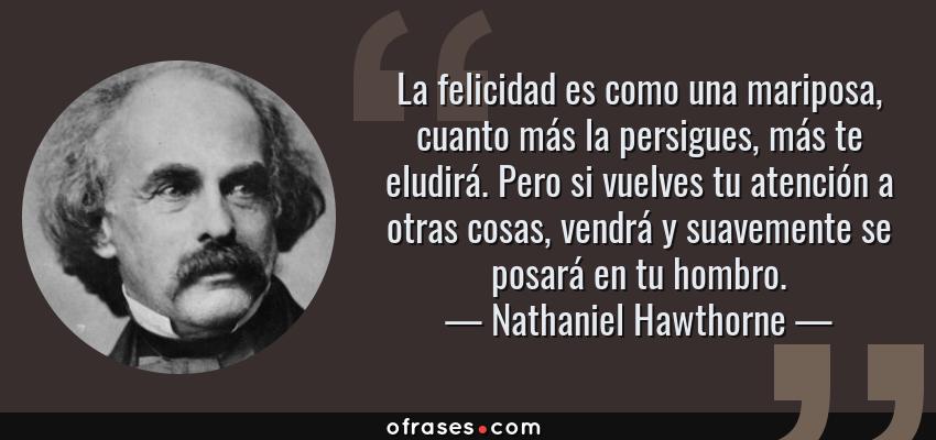 Frases de Nathaniel Hawthorne - La felicidad es como una mariposa, cuanto más la persigues, más te eludirá. Pero si vuelves tu atención a otras cosas, vendrá y suavemente se posará en tu hombro.