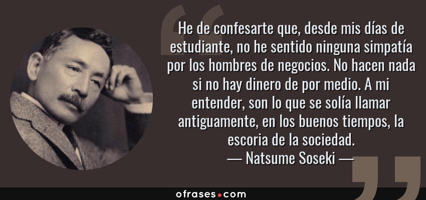 Frases de Natsume Soseki - He de confesarte que, desde mis días de estudiante, no he sentido ninguna simpatía por los hombres de negocios. No hacen nada si no hay dinero de por medio. A mi entender, son lo que se solía llamar antiguamente, en los buenos tiempos, la escoria de la sociedad.