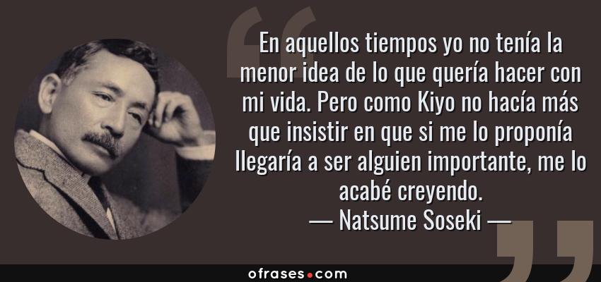 Frases de Natsume Soseki - En aquellos tiempos yo no tenía la menor idea de lo que quería hacer con mi vida. Pero como Kiyo no hacía más que insistir en que si me lo proponía llegaría a ser alguien importante, me lo acabé creyendo.