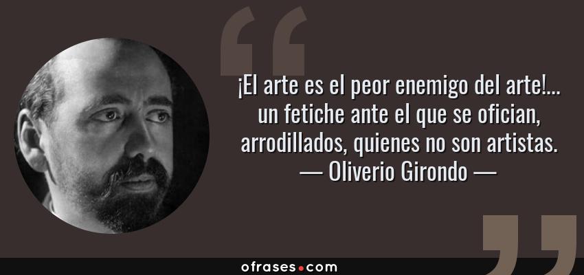 Frases de Oliverio Girondo - ¡El arte es el peor enemigo del arte!... un fetiche ante el que se ofician, arrodillados, quienes no son artistas.