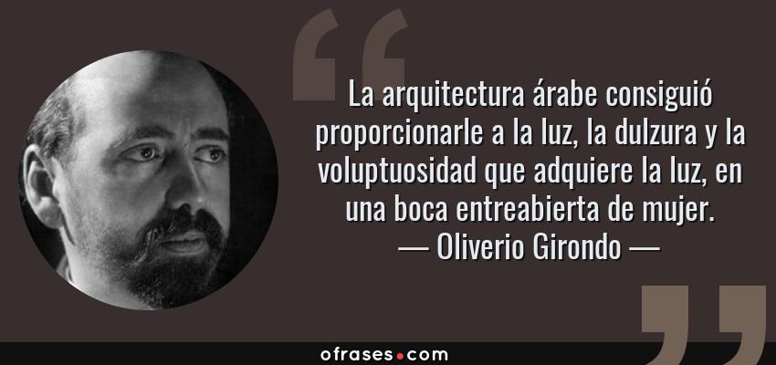 Frases de Oliverio Girondo - La arquitectura árabe consiguió proporcionarle a la luz, la dulzura y la voluptuosidad que adquiere la luz, en una boca entreabierta de mujer.