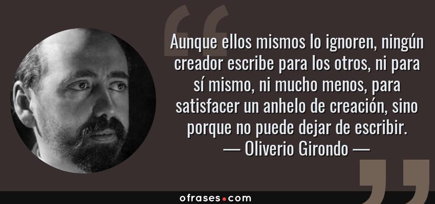 Frases de Oliverio Girondo - Aunque ellos mismos lo ignoren, ningún creador escribe para los otros, ni para sí mismo, ni mucho menos, para satisfacer un anhelo de creación, sino porque no puede dejar de escribir.