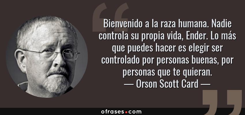 Frases de Orson Scott Card - Bienvenido a la raza humana. Nadie controla su propia vida, Ender. Lo más que puedes hacer es elegir ser controlado por personas buenas, por personas que te quieran.