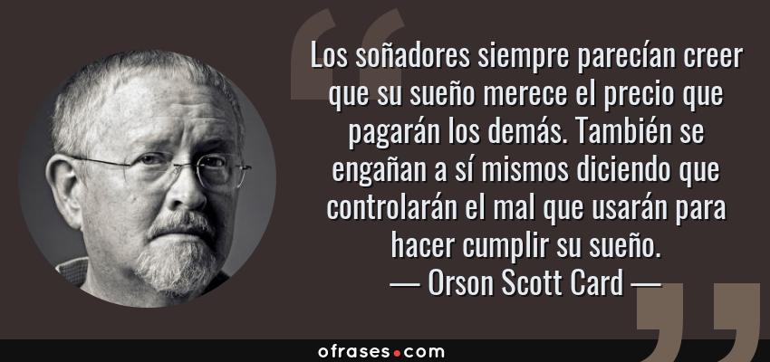 Frases de Orson Scott Card - Los soñadores siempre parecían creer que su sueño merece el precio que pagarán los demás. También se engañan a sí mismos diciendo que controlarán el mal que usarán para hacer cumplir su sueño.