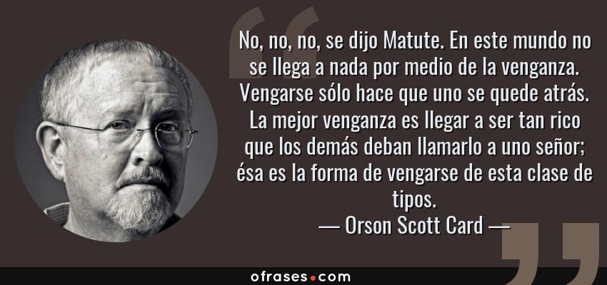 Frases de Orson Scott Card - No, no, no, se dijo Matute. En este mundo no se llega a nada por medio de la venganza. Vengarse sólo hace que uno se quede atrás. La mejor venganza es llegar a ser tan rico que los demás deban llamarlo a uno señor; ésa es la forma de vengarse de esta clase de tipos.