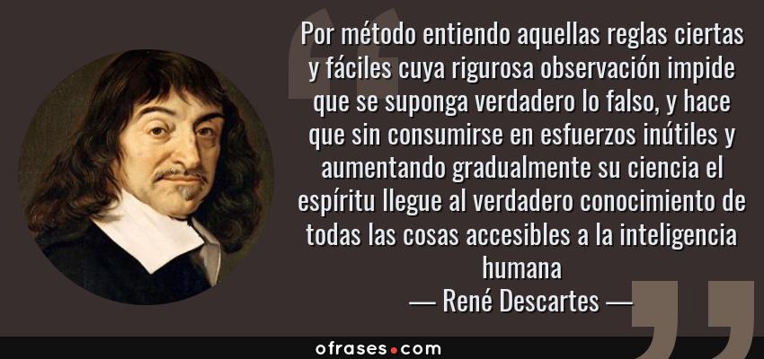 Frases de René Descartes - Por método entiendo aquellas reglas ciertas y fáciles cuya rigurosa observación impide que se suponga verdadero lo falso, y hace que sin consumirse en esfuerzos inútiles y aumentando gradualmente su ciencia el espíritu llegue al verdadero conocimiento de todas las cosas accesibles a la inteligencia humana