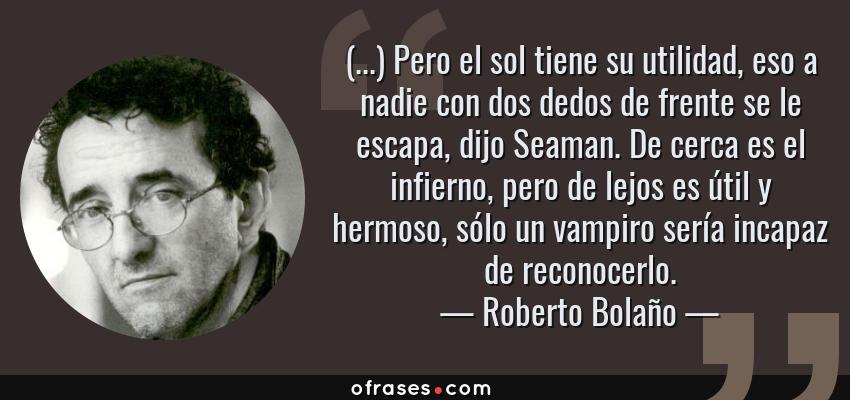Frases de Roberto Bolaño - (...) Pero el sol tiene su utilidad, eso a nadie con dos dedos de frente se le escapa, dijo Seaman. De cerca es el infierno, pero de lejos es útil y hermoso, sólo un vampiro sería incapaz de reconocerlo.
