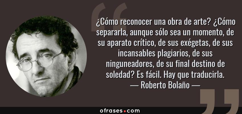 Frases de Roberto Bolaño - ¿Cómo reconocer una obra de arte? ¿Cómo separarla, aunque sólo sea un momento, de su aparato crítico, de sus exégetas, de sus incansables plagiarios, de sus ninguneadores, de su final destino de soledad? Es fácil. Hay que traducirla.