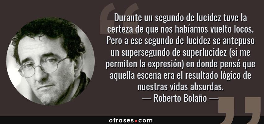 Frases de Roberto Bolaño - Durante un segundo de lucidez tuve la certeza de que nos habíamos vuelto locos. Pero a ese segundo de lucidez se antepuso un supersegundo de superlucidez (si me permiten la expresión) en donde pensé que aquella escena era el resultado lógico de nuestras vidas absurdas.