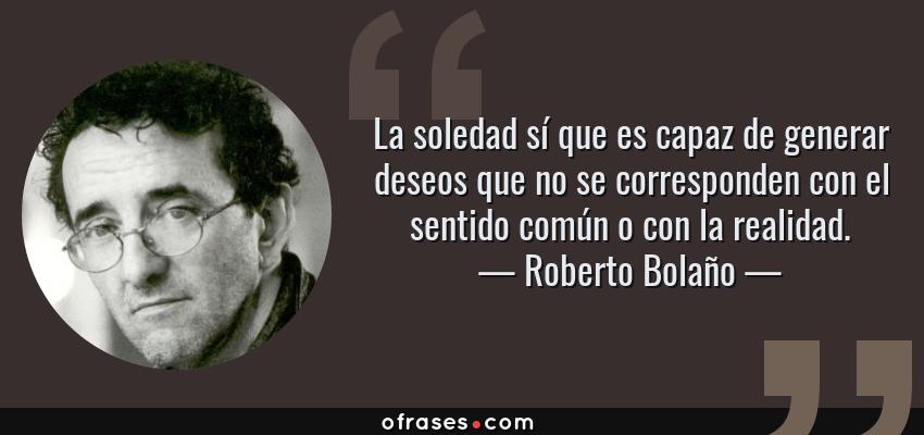 Frases de Roberto Bolaño - La soledad sí que es capaz de generar deseos que no se corresponden con el sentido común o con la realidad.
