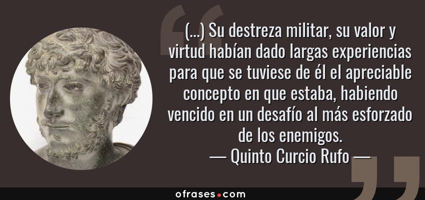 Frases de Quinto Curcio Rufo - (...) Su destreza militar, su valor y virtud habían dado largas experiencias para que se tuviese de él el apreciable concepto en que estaba, habiendo vencido en un desafío al más esforzado de los enemigos.