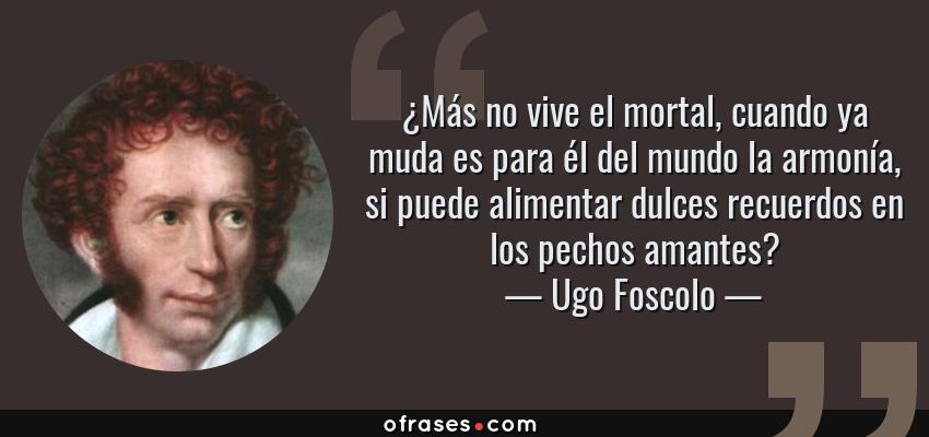 Frases de Ugo Foscolo - ¿Más no vive el mortal, cuando ya muda es para él del mundo la armonía, si puede alimentar dulces recuerdos en los pechos amantes?