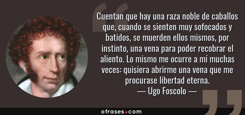 Frases de Ugo Foscolo - Cuentan que hay una raza noble de caballos que, cuando se sienten muy sofocados y batidos, se muerden ellos mismos, por instinto, una vena para poder recobrar el aliento. Lo mismo me ocurre a mí muchas veces: quisiera abrirme una vena que me procurase libertad eterna.