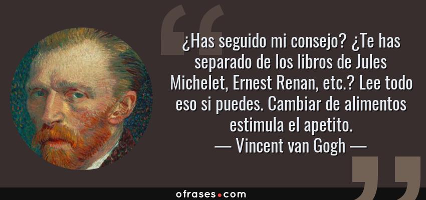 Frases de Vincent van Gogh - ¿Has seguido mi consejo? ¿Te has separado de los libros de Jules Michelet, Ernest Renan, etc.? Lee todo eso si puedes. Cambiar de alimentos estimula el apetito.