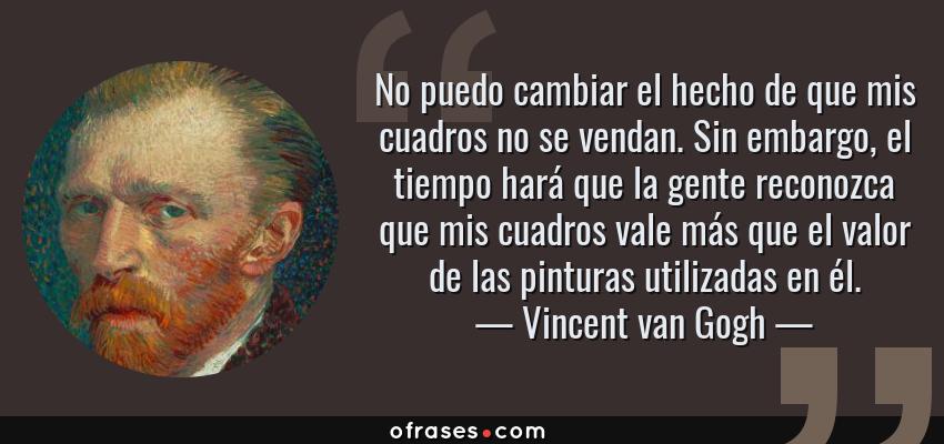 Frases de Vincent van Gogh - No puedo cambiar el hecho de que mis cuadros no se vendan. Sin embargo, el tiempo hará que la gente reconozca que mis cuadros vale más que el valor de las pinturas utilizadas en él.