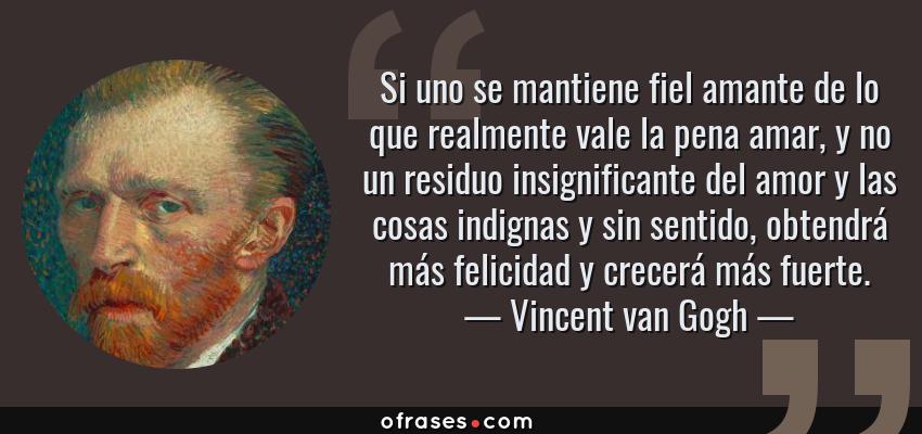 Frases de Vincent van Gogh - Si uno se mantiene fiel amante de lo que realmente vale la pena amar, y no un residuo insignificante del amor y las cosas indignas y sin sentido, obtendrá más felicidad y crecerá más fuerte.